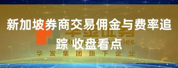 新加坡券商交易佣金与费率追踪 收盘看点