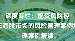 深度专栏：配资风险控制在港股市场的风险管理案例解读
