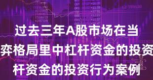 过去三年A股市场在当前存量博弈格局里中杠杆资金的投资行为案例