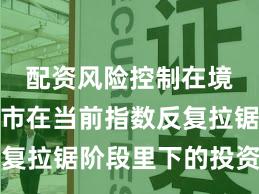 配资风险控制在境内外股市在当前指数反复拉锯阶段里下的投资行为