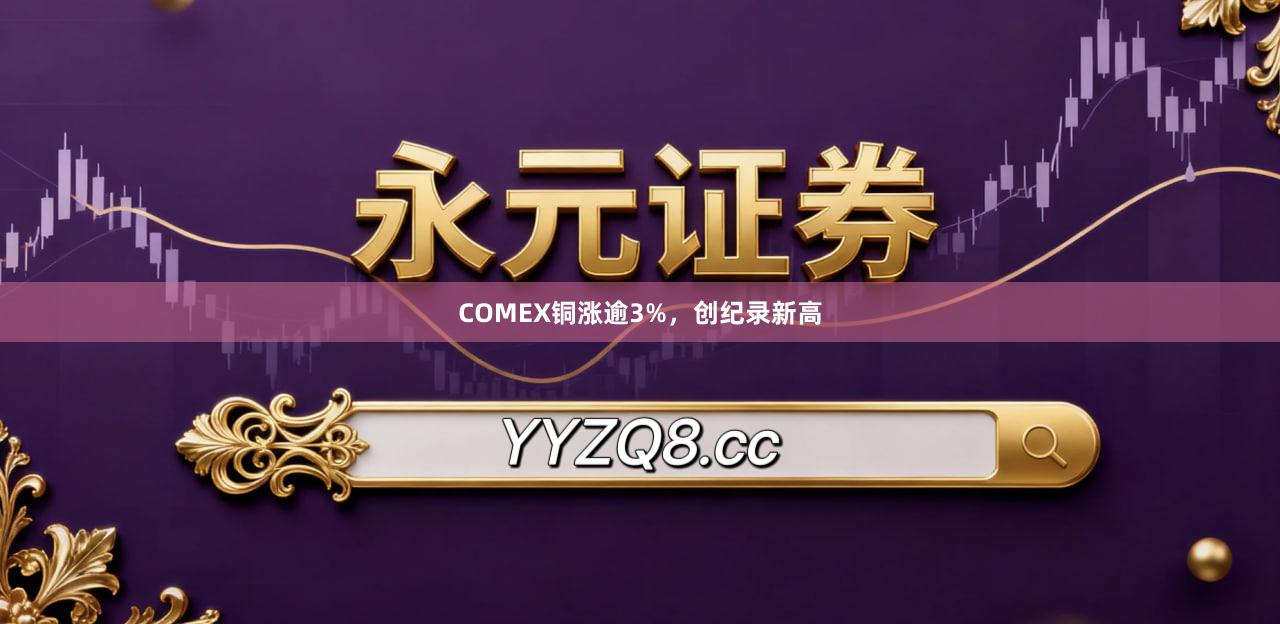 COMEX铜涨逾3%，创纪录新高